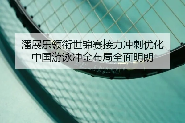 潘展乐领衔世锦赛接力冲刺优化 中国游泳冲金布局全面明朗