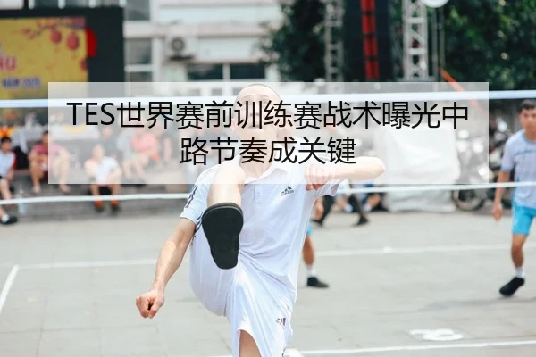 TES世界赛前训练赛战术曝光中路节奏成关键